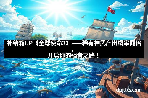 补给箱UP《全球使命3》——稀有神武产出概率翻倍，开启你的强者之路！